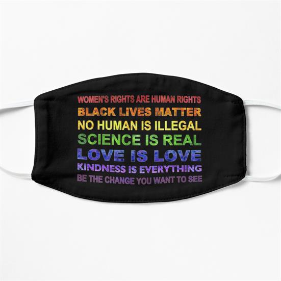 A cloth face mask with a block of text, in rainbow colors, that says Women's Rights are Humans Rights, Black Lives Matter, No Human is Illegal, Science is Real, Love is Love, Kindness is Everything, Be the Change you Want to See.